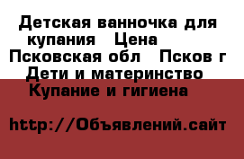 Детская ванночка для купания › Цена ­ 300 - Псковская обл., Псков г. Дети и материнство » Купание и гигиена   